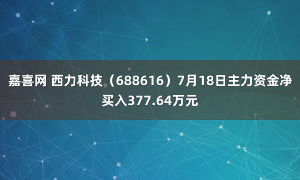 嘉喜网 西力科技（688616）7月18日主力资金净买入377.64万元