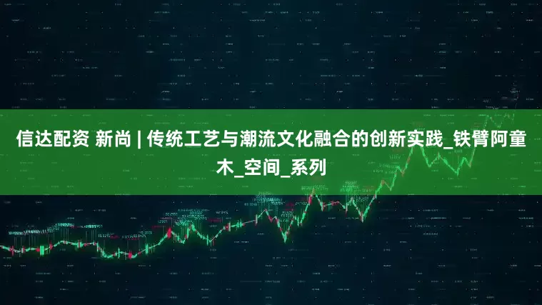 信达配资 新尚 | 传统工艺与潮流文化融合的创新实践_铁臂阿童木_空间_系列