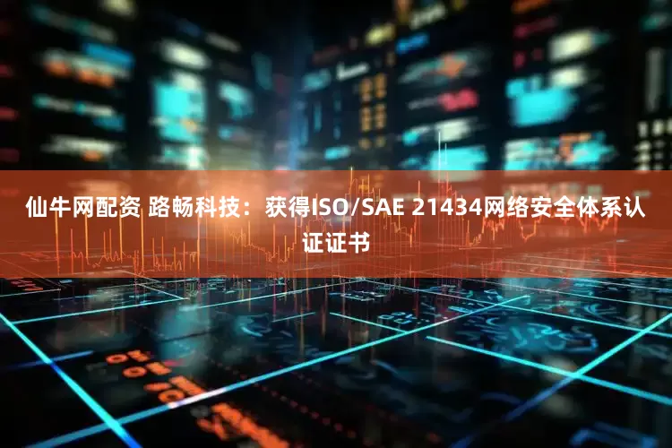 仙牛网配资 路畅科技：获得ISO/SAE 21434网络安全体系认证证书