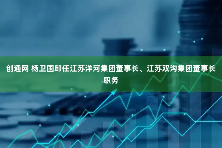 创通网 杨卫国卸任江苏洋河集团董事长、江苏双沟集团董事长职务