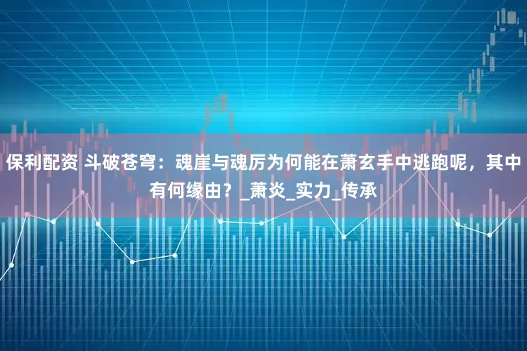 保利配资 斗破苍穹:魂崖与魂厉为何能在萧玄手中逃跑呢,其中有何缘由?_萧炎_实力_传承