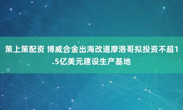 策上策配资 博威合金出海改道摩洛哥拟投资不超1.5亿美元建设生产基地