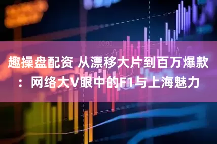 趣操盘配资 从漂移大片到百万爆款：网络大V眼中的F1与上海魅力