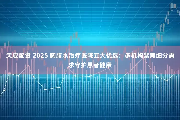 天成配资 2025 胸腹水治疗医院五大优选:多机构聚焦细分需求守护患者健康