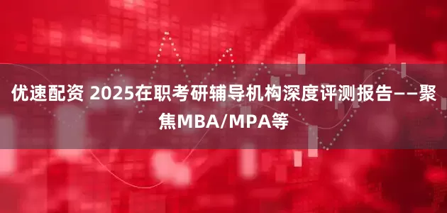 优速配资 2025在职考研辅导机构深度评测报告——聚焦MBA/MPA等