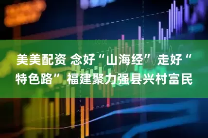 美美配资 念好“山海经” 走好“特色路” 福建聚力强县兴村富民